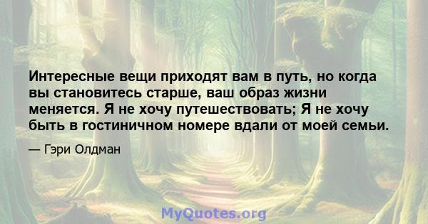 Интересные вещи приходят вам в путь, но когда вы становитесь старше, ваш образ жизни меняется. Я не хочу путешествовать; Я не хочу быть в гостиничном номере вдали от моей семьи.