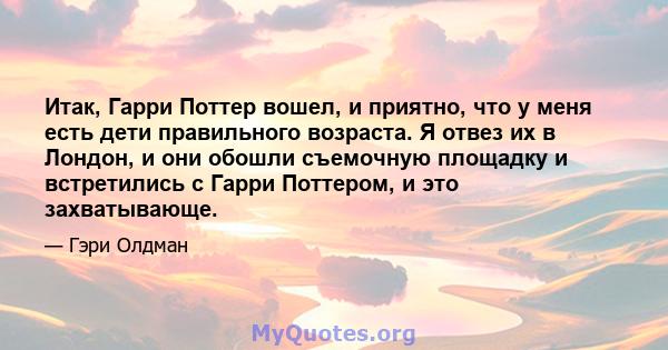 Итак, Гарри Поттер вошел, и приятно, что у меня есть дети правильного возраста. Я отвез их в Лондон, и они обошли съемочную площадку и встретились с Гарри Поттером, и это захватывающе.