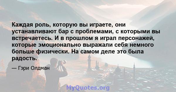 Каждая роль, которую вы играете, они устанавливают бар с проблемами, с которыми вы встречаетесь. И в прошлом я играл персонажей, которые эмоционально выражали себя немного больше физически. На самом деле это была