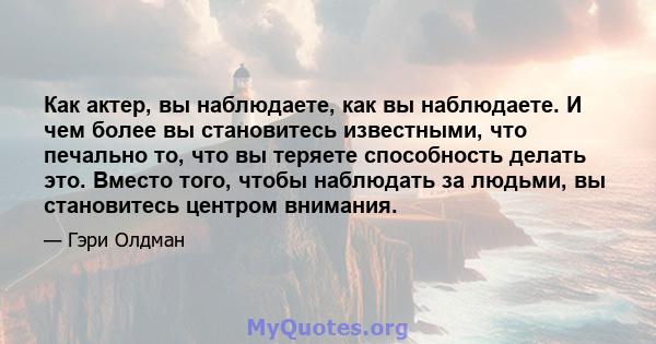 Как актер, вы наблюдаете, как вы наблюдаете. И чем более вы становитесь известными, что печально то, что вы теряете способность делать это. Вместо того, чтобы наблюдать за людьми, вы становитесь центром внимания.