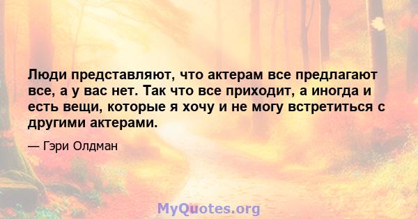 Люди представляют, что актерам все предлагают все, а у вас нет. Так что все приходит, а иногда и есть вещи, которые я хочу и не могу встретиться с другими актерами.