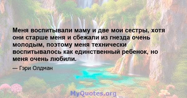 Меня воспитывали маму и две мои сестры, хотя они старше меня и сбежали из гнезда очень молодым, поэтому меня технически воспитывалось как единственный ребенок, но меня очень любили.