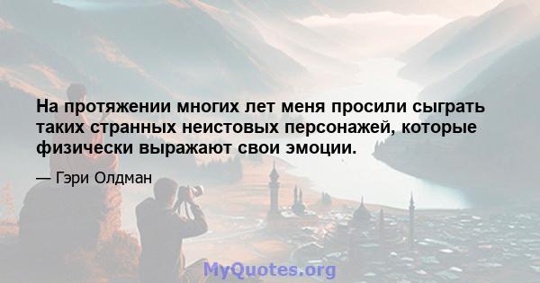 На протяжении многих лет меня просили сыграть таких странных неистовых персонажей, которые физически выражают свои эмоции.