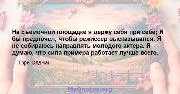 На съемочной площадке я держу себя при себе; Я бы предпочел, чтобы режиссер высказывался. Я не собираюсь направлять молодого актера. Я думаю, что сила примера работает лучше всего.