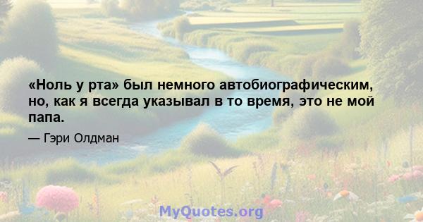 «Ноль у рта» был немного автобиографическим, но, как я всегда указывал в то время, это не мой папа.