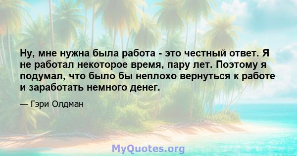 Ну, мне нужна была работа - это честный ответ. Я не работал некоторое время, пару лет. Поэтому я подумал, что было бы неплохо вернуться к работе и заработать немного денег.