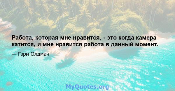 Работа, которая мне нравится, - это когда камера катится, и мне нравится работа в данный момент.