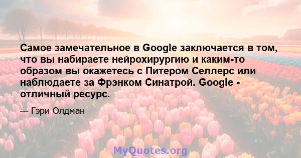 Самое замечательное в Google заключается в том, что вы набираете нейрохирургию и каким-то образом вы окажетесь с Питером Селлерс или наблюдаете за Фрэнком Синатрой. Google - отличный ресурс.