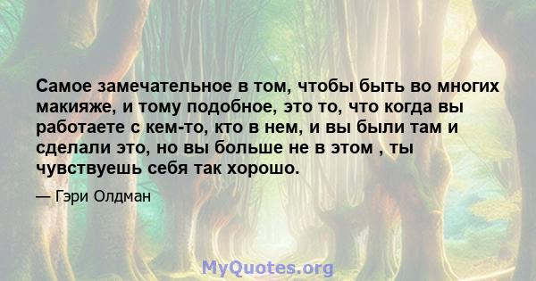 Самое замечательное в том, чтобы быть во многих макияже, и тому подобное, это то, что когда вы работаете с кем-то, кто в нем, и вы были там и сделали это, но вы больше не в этом , ты чувствуешь себя так хорошо.