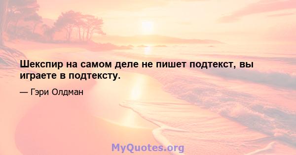 Шекспир на самом деле не пишет подтекст, вы играете в подтексту.