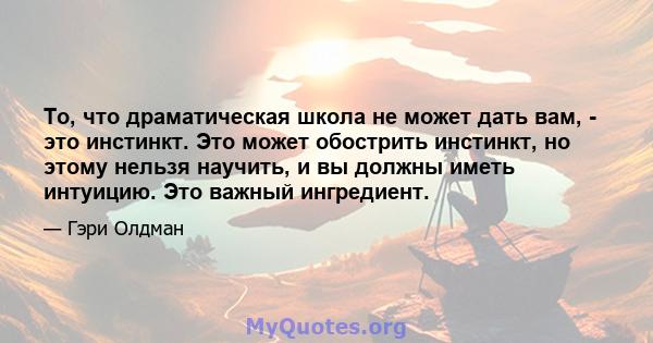 То, что драматическая школа не может дать вам, - это инстинкт. Это может обострить инстинкт, но этому нельзя научить, и вы должны иметь интуицию. Это важный ингредиент.