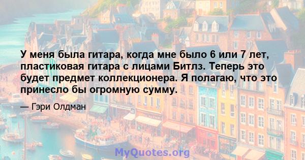 У меня была гитара, когда мне было 6 или 7 лет, пластиковая гитара с лицами Битлз. Теперь это будет предмет коллекционера. Я полагаю, что это принесло бы огромную сумму.