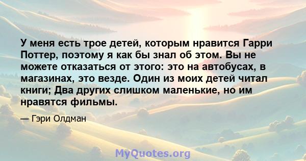 У меня есть трое детей, которым нравится Гарри Поттер, поэтому я как бы знал об этом. Вы не можете отказаться от этого: это на автобусах, в магазинах, это везде. Один из моих детей читал книги; Два других слишком