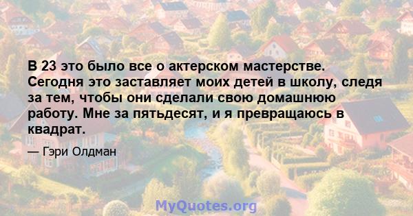 В 23 это было все о актерском мастерстве. Сегодня это заставляет моих детей в школу, следя за тем, чтобы они сделали свою домашнюю работу. Мне за пятьдесят, и я превращаюсь в квадрат.