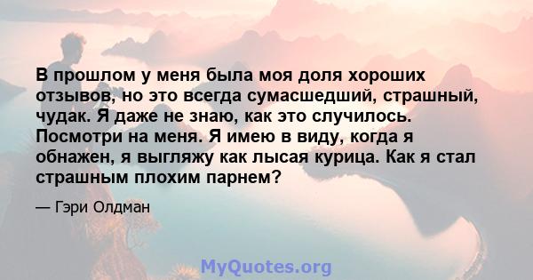 В прошлом у меня была моя доля хороших отзывов, но это всегда сумасшедший, страшный, чудак. Я даже не знаю, как это случилось. Посмотри на меня. Я имею в виду, когда я обнажен, я выгляжу как лысая курица. Как я стал