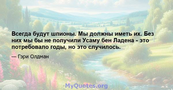 Всегда будут шпионы. Мы должны иметь их. Без них мы бы не получили Усаму бен Ладена - это потребовало годы, но это случилось.