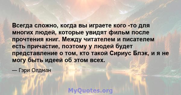 Всегда сложно, когда вы играете кого -то для многих людей, которые увидят фильм после прочтения книг. Между читателем и писателем есть причастие, поэтому у людей будет представление о том, кто такой Сириус Блэк, и я не