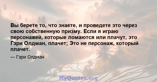 Вы берете то, что знаете, и проведете это через свою собственную призму. Если я играю персонажей, которые ломаются или плачут, это Гэри Олдман, плачет; Это не персонаж, который плачет.