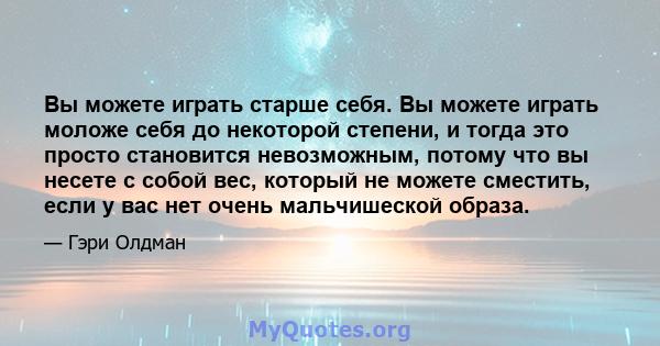 Вы можете играть старше себя. Вы можете играть моложе себя до некоторой степени, и тогда это просто становится невозможным, потому что вы несете с собой вес, который не можете сместить, если у вас нет очень мальчишеской 