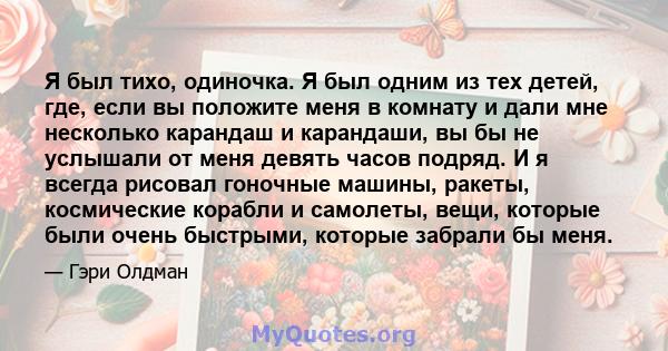 Я был тихо, одиночка. Я был одним из тех детей, где, если вы положите меня в комнату и дали мне несколько карандаш и карандаши, вы бы не услышали от меня девять часов подряд. И я всегда рисовал гоночные машины, ракеты,