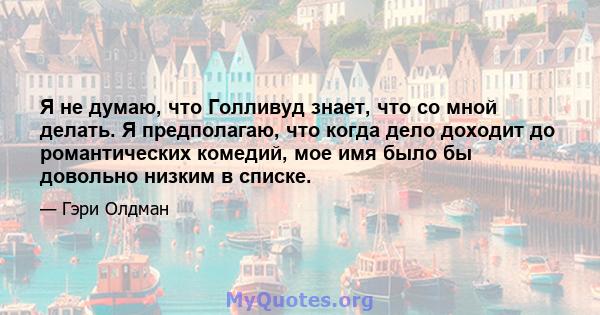 Я не думаю, что Голливуд знает, что со мной делать. Я предполагаю, что когда дело доходит до романтических комедий, мое имя было бы довольно низким в списке.