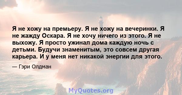 Я не хожу на премьеру. Я не хожу на вечеринки. Я не жажду Оскара. Я не хочу ничего из этого. Я не выхожу. Я просто ужинал дома каждую ночь с детьми. Будучи знаменитым, это совсем другая карьера. И у меня нет никакой