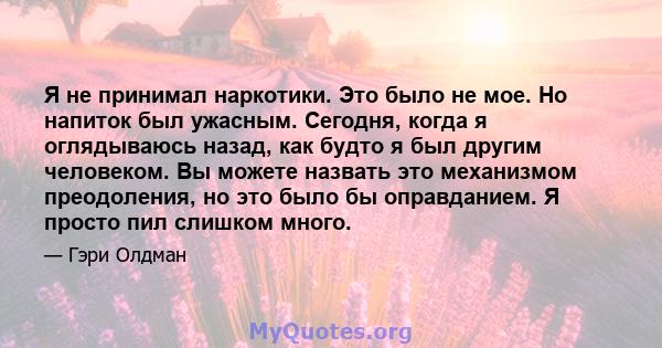 Я не принимал наркотики. Это было не мое. Но напиток был ужасным. Сегодня, когда я оглядываюсь назад, как будто я был другим человеком. Вы можете назвать это механизмом преодоления, но это было бы оправданием. Я просто