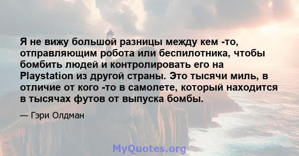 Я не вижу большой разницы между кем -то, отправляющим робота или беспилотника, чтобы бомбить людей и контролировать его на Playstation из другой страны. Это тысячи миль, в отличие от кого -то в самолете, который