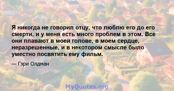 Я никогда не говорил отцу, что люблю его до его смерти, и у меня есть много проблем в этом. Все они плавают в моей голове, в моем сердце, неразрешенные, и в некотором смысле было уместно посвятить ему фильм.