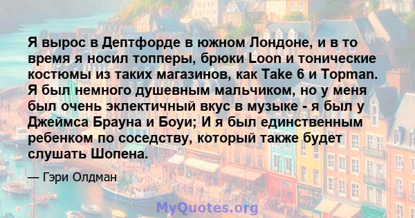 Я вырос в Дептфорде в южном Лондоне, и в то время я носил топперы, брюки Loon и тонические костюмы из таких магазинов, как Take 6 и Topman. Я был немного душевным мальчиком, но у меня был очень эклектичный вкус в музыке 