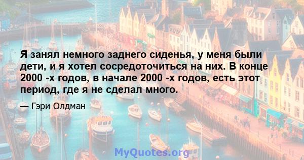 Я занял немного заднего сиденья, у меня были дети, и я хотел сосредоточиться на них. В конце 2000 -х годов, в начале 2000 -х годов, есть этот период, где я не сделал много.