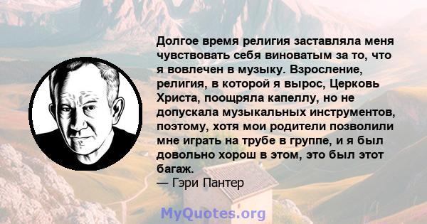 Долгое время религия заставляла меня чувствовать себя виноватым за то, что я вовлечен в музыку. Взросление, религия, в которой я вырос, Церковь Христа, поощряла капеллу, но не допускала музыкальных инструментов,