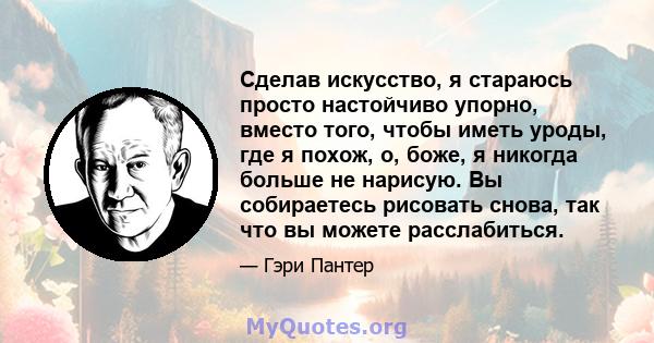 Сделав искусство, я стараюсь просто настойчиво упорно, вместо того, чтобы иметь уроды, где я похож, о, боже, я никогда больше не нарисую. Вы собираетесь рисовать снова, так что вы можете расслабиться.