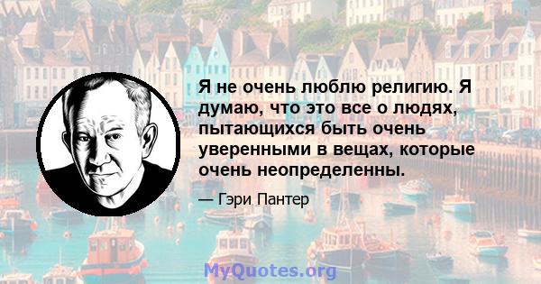 Я не очень люблю религию. Я думаю, что это все о людях, пытающихся быть очень уверенными в вещах, которые очень неопределенны.