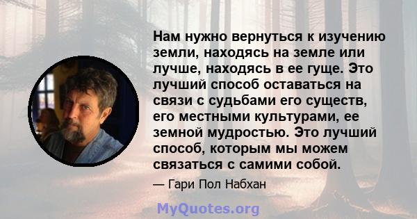 Нам нужно вернуться к изучению земли, находясь на земле или лучше, находясь в ее гуще. Это лучший способ оставаться на связи с судьбами его существ, его местными культурами, ее земной мудростью. Это лучший способ,