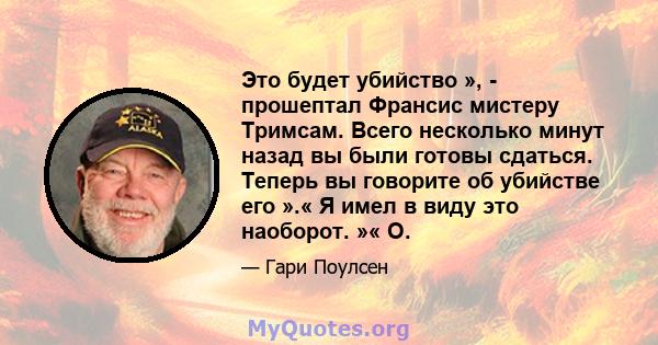 Это будет убийство », - прошептал Франсис мистеру Тримсам. Всего несколько минут назад вы были готовы сдаться. Теперь вы говорите об убийстве его ».« Я имел в виду это наоборот. »« О.