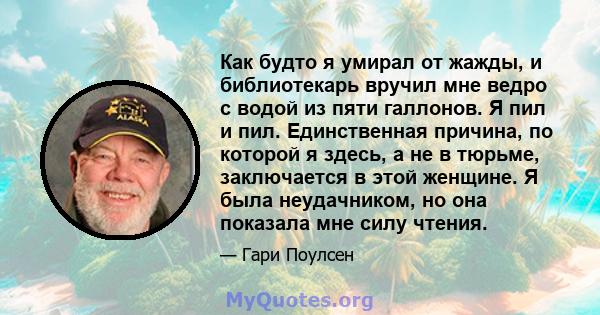 Как будто я умирал от жажды, и библиотекарь вручил мне ведро с водой из пяти галлонов. Я пил и пил. Единственная причина, по которой я здесь, а не в тюрьме, заключается в этой женщине. Я была неудачником, но она