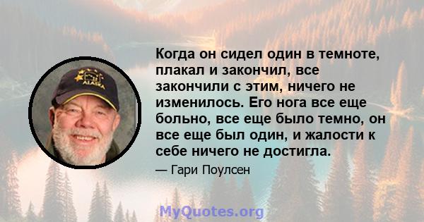 Когда он сидел один в темноте, плакал и закончил, все закончили с этим, ничего не изменилось. Его нога все еще больно, все еще было темно, он все еще был один, и жалости к себе ничего не достигла.