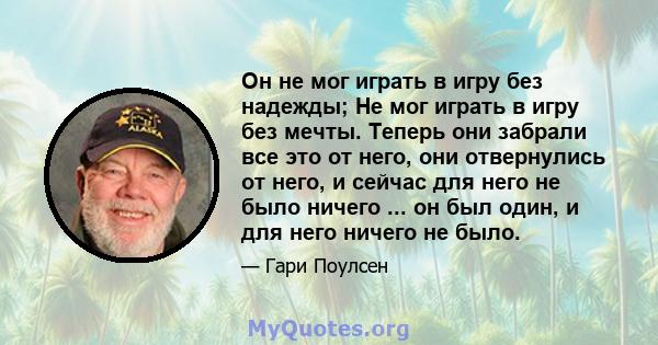 Он не мог играть в игру без надежды; Не мог играть в игру без мечты. Теперь они забрали все это от него, они отвернулись от него, и сейчас для него не было ничего ... он был один, и для него ничего не было.