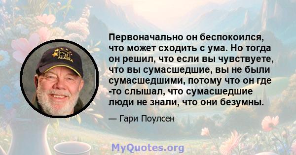 Первоначально он беспокоился, что может сходить с ума. Но тогда он решил, что если вы чувствуете, что вы сумасшедшие, вы не были сумасшедшими, потому что он где -то слышал, что сумасшедшие люди не знали, что они безумны.