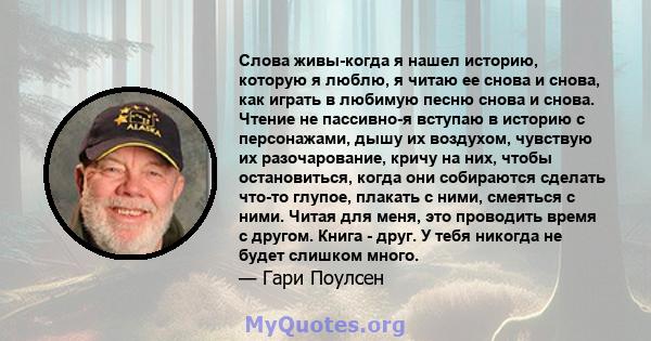 Слова живы-когда я нашел историю, которую я люблю, я читаю ее снова и снова, как играть в любимую песню снова и снова. Чтение не пассивно-я вступаю в историю с персонажами, дышу их воздухом, чувствую их разочарование,