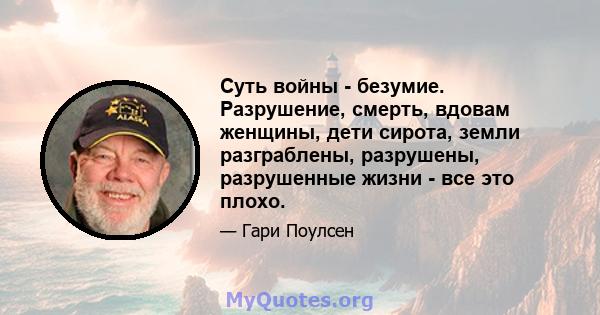 Суть войны - безумие. Разрушение, смерть, вдовам женщины, дети сирота, земли разграблены, разрушены, разрушенные жизни - все это плохо.