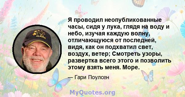 Я проводил неопубликованные часы, сидя у лука, глядя на воду и небо, изучая каждую волну, отличающуюся от последней, видя, как он подхватил свет, воздух, ветер; Смотреть узоры, развертка всего этого и позволить этому