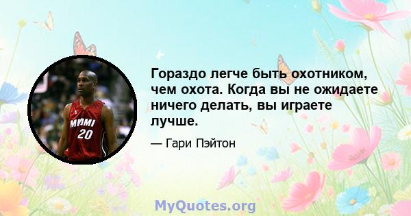 Гораздо легче быть охотником, чем охота. Когда вы не ожидаете ничего делать, вы играете лучше.