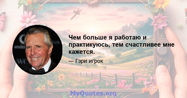 Чем больше я работаю и практикуюсь, тем счастливее мне кажется.