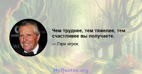 Чем труднее, тем тяжелее, тем счастливее вы получаете.