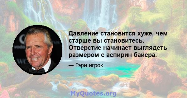 Давление становится хуже, чем старше вы становитесь. Отверстие начинает выглядеть размером с аспирин байера.