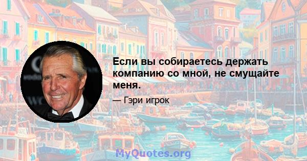 Если вы собираетесь держать компанию со мной, не смущайте меня.