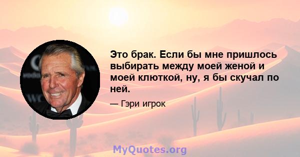 Это брак. Если бы мне пришлось выбирать между моей женой и моей клюткой, ну, я бы скучал по ней.