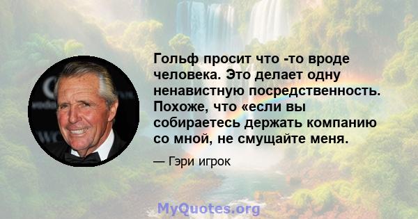 Гольф просит что -то вроде человека. Это делает одну ненавистную посредственность. Похоже, что «если вы собираетесь держать компанию со мной, не смущайте меня.